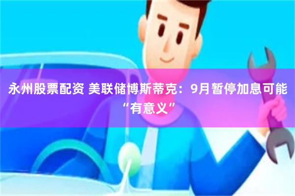 永州股票配资 美联储博斯蒂克：9月暂停加息可能“有意义”