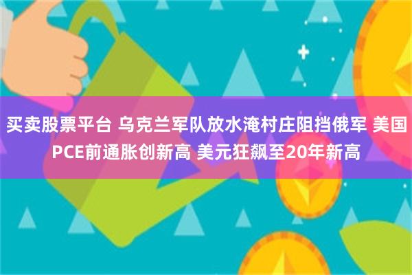 买卖股票平台 乌克兰军队放水淹村庄阻挡俄军 美国PCE前通胀创新高 美元狂飙至20年新高