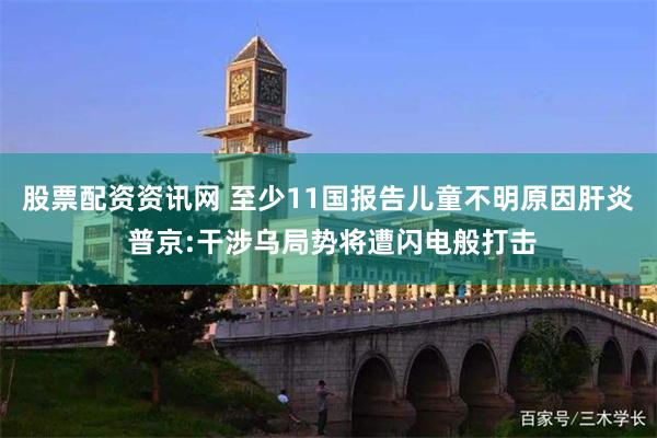 股票配资资讯网 至少11国报告儿童不明原因肝炎 普京:干涉乌局势将遭闪电般打击