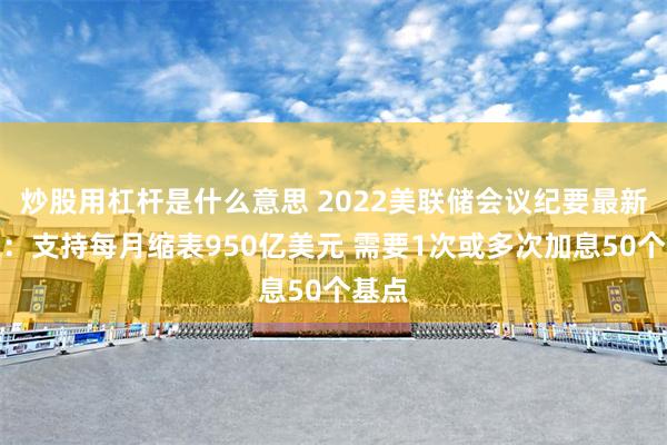 炒股用杠杆是什么意思 2022美联储会议纪要最新消息：支持每月缩表950亿美元 需要1次或多次加息50个基点