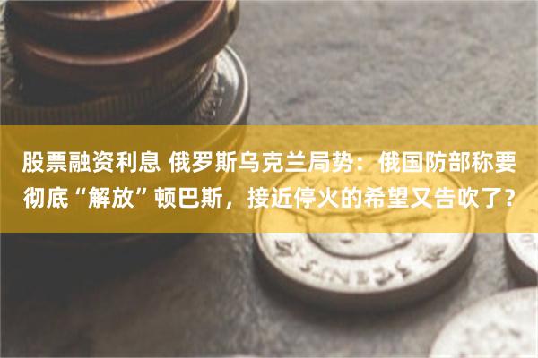 股票融资利息 俄罗斯乌克兰局势：俄国防部称要彻底“解放”顿巴斯，接近停火的希望又告吹了？