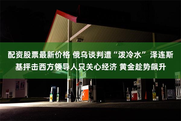 配资股票最新价格 俄乌谈判遭“泼冷水” 泽连斯基抨击西方领导人只关心经济 黄金趁势飙升