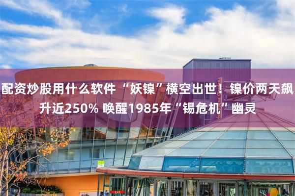 配资炒股用什么软件 “妖镍”横空出世！镍价两天飙升近250% 唤醒1985年“锡危机”幽灵