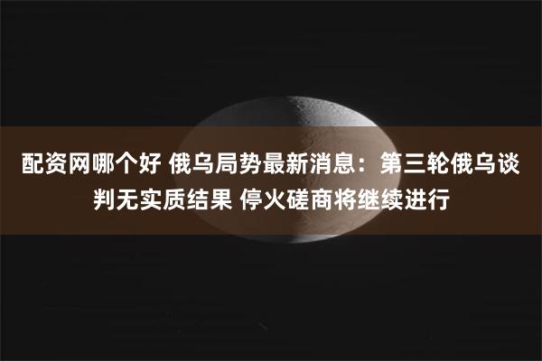 配资网哪个好 俄乌局势最新消息：第三轮俄乌谈判无实质结果 停火磋商将继续进行