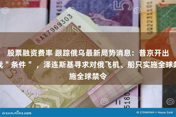 股票融资费率 跟踪俄乌最新局势消息：普京开出停战＂条件＂ ，泽连斯基寻求对俄飞机、船只实施全球禁令