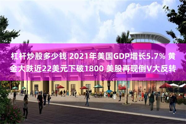 杠杆炒股多少钱 2021年美国GDP增长5.7% 黄金大跌近22美元下破1800 美股再现倒V大反转