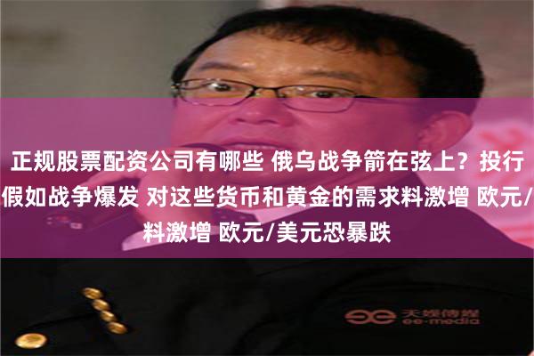 正规股票配资公司有哪些 俄乌战争箭在弦上？投行最新报告：假如战争爆发 对这些货币和黄金的需求料激增 欧元/美元恐暴跌