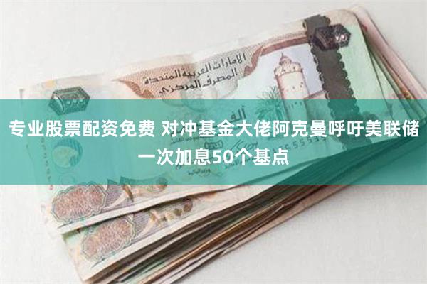 专业股票配资免费 对冲基金大佬阿克曼呼吁美联储一次加息50个基点