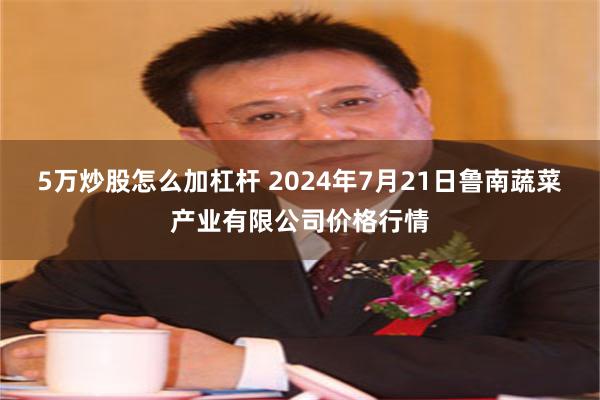 5万炒股怎么加杠杆 2024年7月21日鲁南蔬菜产业有限公司价格行情