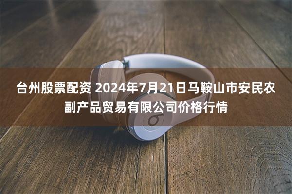 台州股票配资 2024年7月21日马鞍山市安民农副产品贸易有限公司价格行情