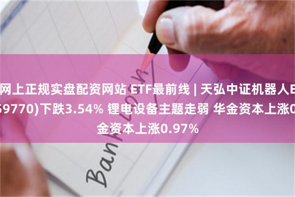 网上正规实盘配资网站 ETF最前线 | 天弘中证机器人ETF(159770)下跌3.54% 锂电设备主题走弱 华金资本上涨0.97%