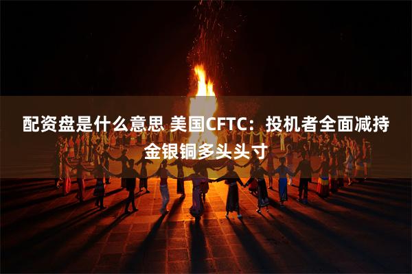 配资盘是什么意思 美国CFTC：投机者全面减持金银铜多头头寸