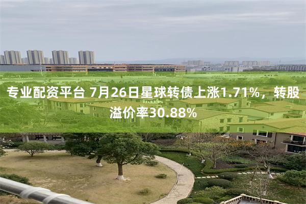 专业配资平台 7月26日星球转债上涨1.71%，转股溢价率30.88%