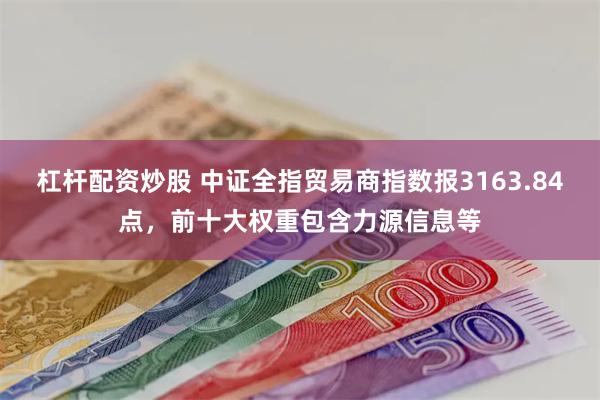 杠杆配资炒股 中证全指贸易商指数报3163.84点，前十大权重包含力源信息等