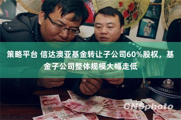 策略平台 信达澳亚基金转让子公司60%股权，基金子公司整体规模大幅走低