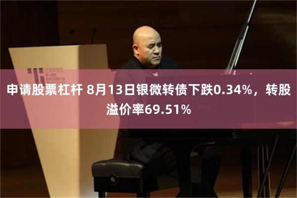 申请股票杠杆 8月13日银微转债下跌0.34%，转股溢价率69.51%