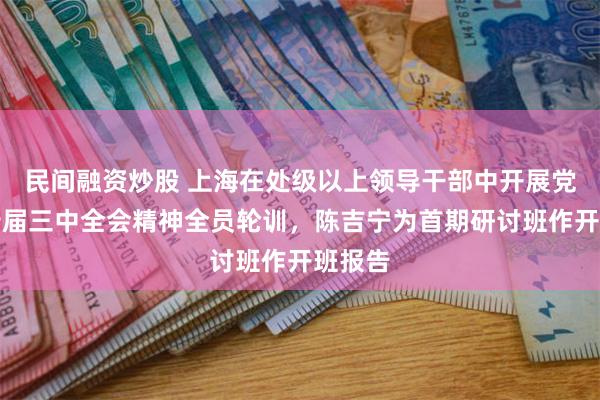 民间融资炒股 上海在处级以上领导干部中开展党的二十届三中全会精神全员轮训，陈吉宁为首期研讨班作开班报告