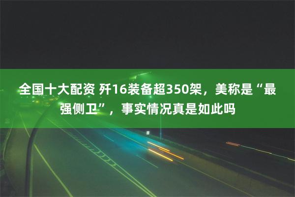 全国十大配资 歼16装备超350架，美称是“最强侧卫”，事实情况真是如此吗