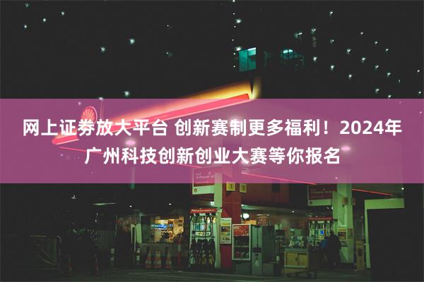 网上证劵放大平台 创新赛制更多福利！2024年广州科技创新创业大赛等你报名