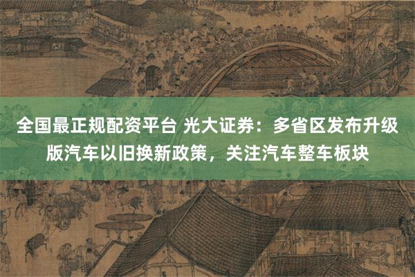 全国最正规配资平台 光大证券：多省区发布升级版汽车以旧换新政策，关注汽车整车板块