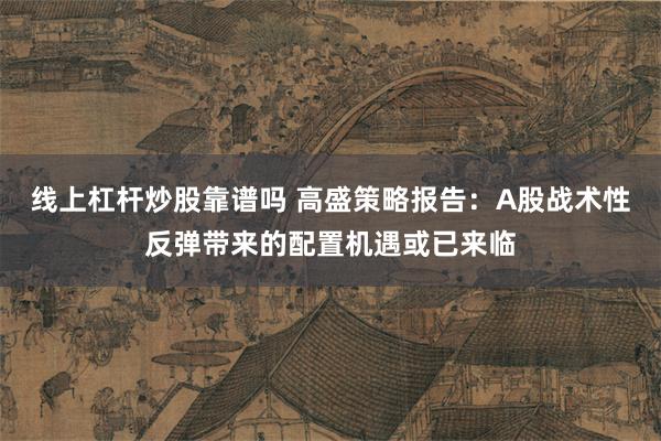 线上杠杆炒股靠谱吗 高盛策略报告：A股战术性反弹带来的配置机遇或已来临