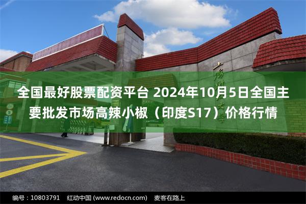 全国最好股票配资平台 2024年10月5日全国主要批发市场高辣小椒（印度S17）价格行情