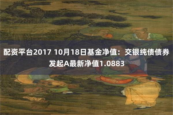 配资平台2017 10月18日基金净值：交银纯债债券发起A最新净值1.0883