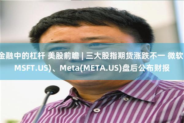 金融中的杠杆 美股前瞻 | 三大股指期货涨跌不一 微软(MSFT.US)、Meta(META.US)盘后公布财报