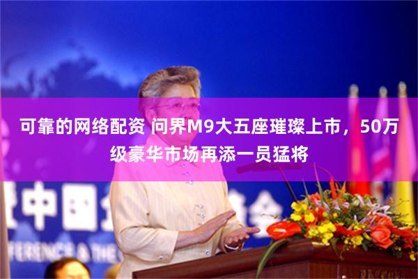 可靠的网络配资 问界M9大五座璀璨上市，50万级豪华市场再添一员猛将