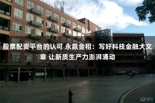 股票配资平台的认可 永赢金租：写好科技金融大文章 让新质生产力澎湃涌动