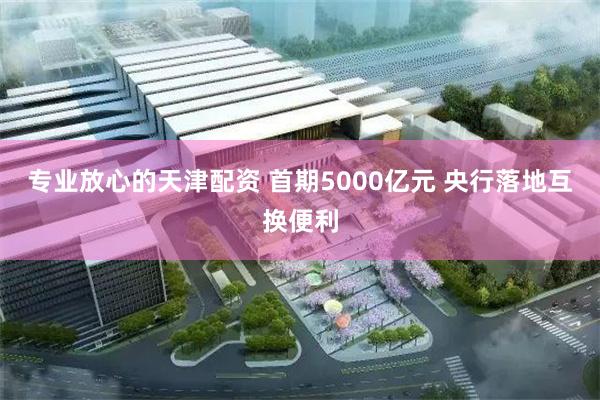 专业放心的天津配资 首期5000亿元 央行落地互换便利