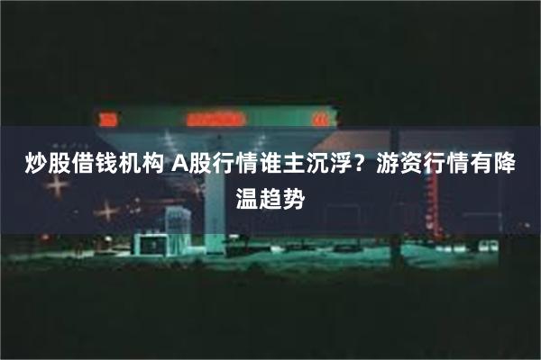 炒股借钱机构 A股行情谁主沉浮？游资行情有降温趋势