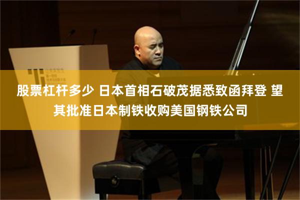 股票杠杆多少 日本首相石破茂据悉致函拜登 望其批准日本制铁收购美国钢铁公司