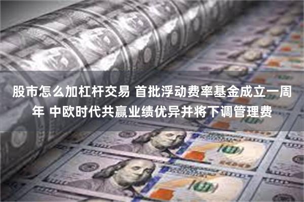 股市怎么加杠杆交易 首批浮动费率基金成立一周年 中欧时代共赢业绩优异并将下调管理费