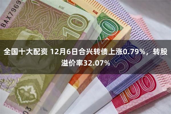 全国十大配资 12月6日合兴转债上涨0.79%，转股溢价率32.07%