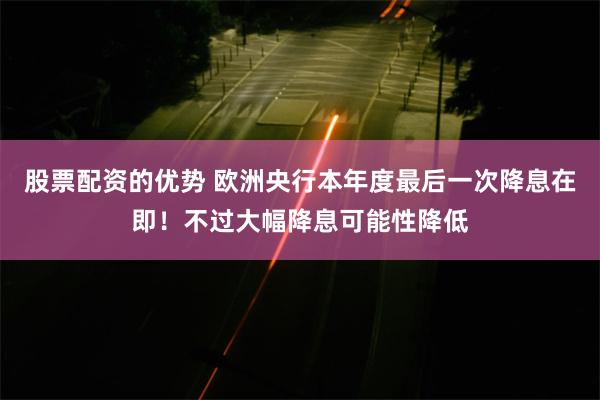 股票配资的优势 欧洲央行本年度最后一次降息在即！不过大幅降息可能性降低