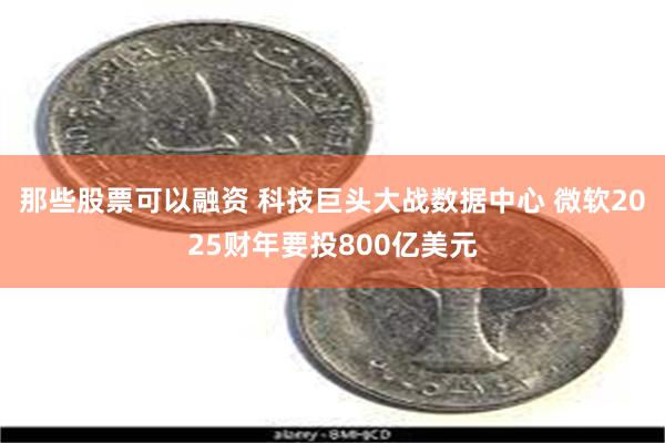 那些股票可以融资 科技巨头大战数据中心 微软2025财年要投800亿美元