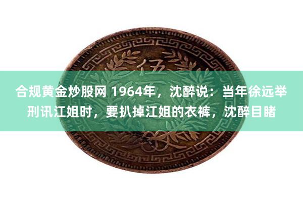 合规黄金炒股网 1964年，沈醉说：当年徐远举刑讯江姐时，要扒掉江姐的衣裤，沈醉目睹