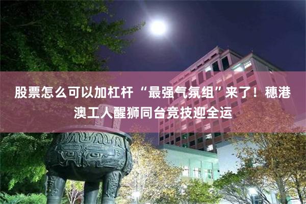 股票怎么可以加杠杆 “最强气氛组”来了！穗港澳工人醒狮同台竞技迎全运